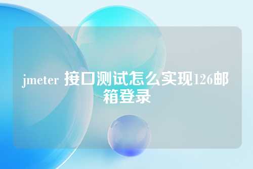 jmeter 接口测试怎么实现126邮箱登录