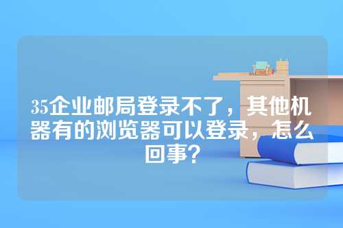 35企业邮局登录不了，其他机器有的浏览器可以登录，怎么回事？