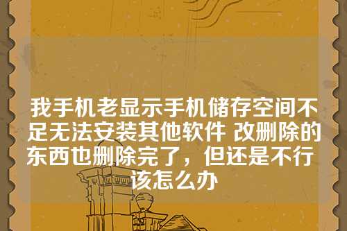 我手机老显示手机储存空间不足无法安装其他软件 改删除的东西也删除完了，但还是不行 该怎么办
