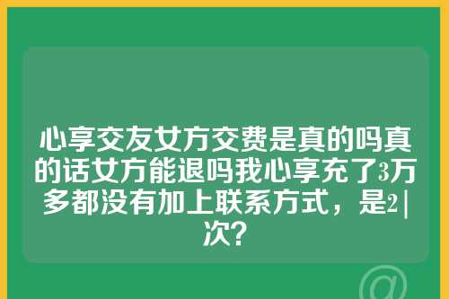 心享交友女方交费是真的吗真的话女方能退吗我心享充了3万多都没有加上联系方式，是2|次？