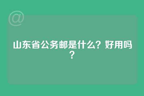 山东省公务邮是什么？好用吗？