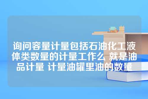 询问容量计量包括石油化工液体类数量的计量工作么 就是油品计量 计量油罐里油的数量